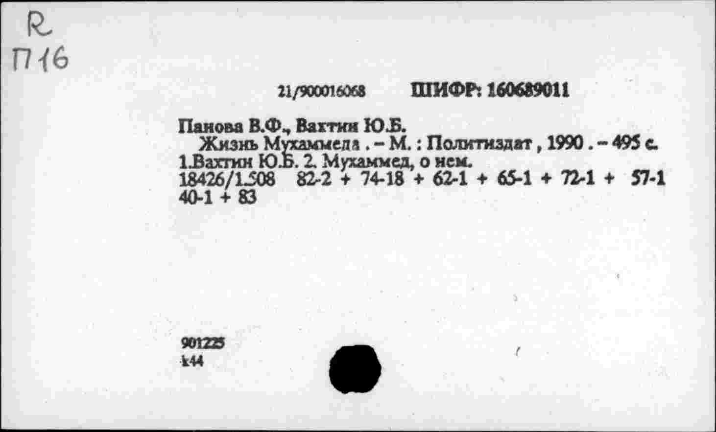 ﻿ГН6
21/900016068 ШИФР: 160689011
Панова В.ФЧ Вахтин Ю.Б.
Жизнь Мухаммеда . - М.: Политиздат, 1990. - 495 С.
ЦЗахтин Ю.Б. 2. Мухаммед, о нем.
18426/1308 82-2 + 74-18 + 62-1 + 65-1 + 72-1 + 57-1
40-1 + 83
901225 М4
г